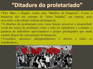 • Para Marx e Engels, existia uma “ditadura da burguesia”. Como a
burguesia não iria entregar de “mãos beijadas” sua riqueza, seria
necessário a derrubada violenta da burguesia.
• A ditadura do proletariado teria como função preservar a propriedade
social dos meios de produção, evitar a volta do capitalismo e combater a
ganância de indivíduos aproveitadores e grupos privilegiados que ainda
existam depois da expropriação da burguesia.
• Conselhos operários: pluripartidarismo e abertos a todos os
trabalhadores.
 