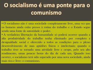 • O socialismo não é uma sociedade completamente livre, uma vez que
os homens ainda estão presos à rotina do trabalho e o Estado segue
sendo uma fonte de autoridade e poder.
• A verdadeira libertação da humanidade só poderá ocorrer quando a
alta produtividade do trabalho tenha eliminado por completo a
desigualdade social e oferecido a todos as condições para o pleno
desenvolvimento de suas aptidões físicas e intelectuais; quando o
trabalho tiver se tornado uma atividade livre e ocupe, pelo seu alto
rendimento, umas poucas horas do dia de cada um. Quando isso
ocorrer, o socialismo terá sido superado por uma nova sociedade, ainda
mais rica e livre: o comunismo.
 