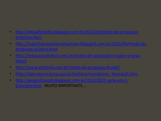 • http://oblogfilosofia.blogspot.com.br/2013/03/modo-de-producao-
primitivo.html
• http://trabalhandoamentehumana.blogspot.com.br/2012/04/modo-de-
producao-asiatica.html
• http://www.estudofacil.com.br/modos-de-producao-o-que-e-e-seus-
tipos/
• http://www.ahistoria.com.br/modo-de-producao-feudal/
• http://educaterra.terra.com.br/voltaire/mundo/rev_francesa5.htm
• http://geografalando.blogspot.com.br/2013/02/2-serie-em-2-
bimestre.html MUITO IMPORTANTE...
 
