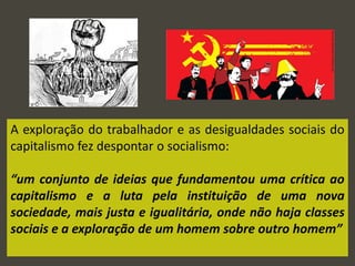 A exploração do trabalhador e as desigualdades sociais do
capitalismo fez despontar o socialismo:
“um conjunto de ideias que fundamentou uma crítica ao
capitalismo e a luta pela instituição de uma nova
sociedade, mais justa e igualitária, onde não haja classes
sociais e a exploração de um homem sobre outro homem”
 