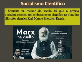 • Somente na metade do século 19 que o projeto
socialista recebeu um embasamento científico na obra dos
filósofos alemães Karl Marx e Friedrich Engels.
 