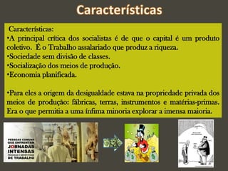 Características:
•A principal crítica dos socialistas é de que o capital é um produto
coletivo. É o Trabalho assalariado que produz a riqueza.
•Sociedade sem divisão de classes.
•Socialização dos meios de produção.
•Economia planificada.
•Para eles a origem da desigualdade estava na propriedade privada dos
meios de produção: fábricas, terras, instrumentos e matérias-primas.
Era o que permitia a uma ínfima minoria explorar a imensa maioria.
 