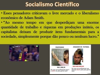 • Esses pensadores criticavam o livre mercado e o liberalismo
econômico de Adam Smith.
• “Ao mesmo tempo em que desperdiçam uma enorme
quantidade de trabalho e riquezas em produções inúteis, os
capitalistas deixam de produzir itens fundamentais para a
sociedade, simplesmente porque dão pouco ou nenhum lucro.”
 