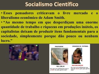 • Esses pensadores criticavam o livre mercado e o
liberalismo econômico de Adam Smith.
• “Ao mesmo tempo em que desperdiçam uma enorme
quantidade de trabalho e riquezas em produções inúteis, os
capitalistas deixam de produzir itens fundamentais para a
sociedade, simplesmente porque dão pouco ou nenhum
lucro.”
 