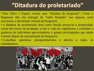 • Para Marx e Engels, existia uma “ditadura da burguesia”. Como a
burguesia não iria entregar de “mãos beijadas” sua riqueza, seria
necessário a derrubada violenta da burguesia.
• A ditadura do proletariado teria como função preservar a propriedade
social dos meios de produção, evitar a volta do capitalismo e combater a
ganância de indivíduos aproveitadores e grupos privilegiados que ainda
existam depois da expropriação da burguesia.
• Conselhos operários: pluripartidarismo e abertos a todos os
trabalhadores.
 