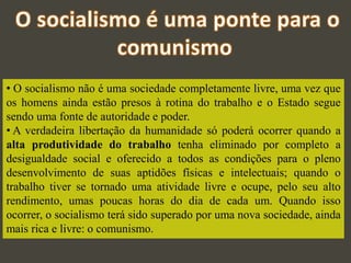 • O socialismo não é uma sociedade completamente livre, uma vez que
os homens ainda estão presos à rotina do trabalho e o Estado segue
sendo uma fonte de autoridade e poder.
• A verdadeira libertação da humanidade só poderá ocorrer quando a
alta produtividade do trabalho tenha eliminado por completo a
desigualdade social e oferecido a todos as condições para o pleno
desenvolvimento de suas aptidões físicas e intelectuais; quando o
trabalho tiver se tornado uma atividade livre e ocupe, pelo seu alto
rendimento, umas poucas horas do dia de cada um. Quando isso
ocorrer, o socialismo terá sido superado por uma nova sociedade, ainda
mais rica e livre: o comunismo.
 