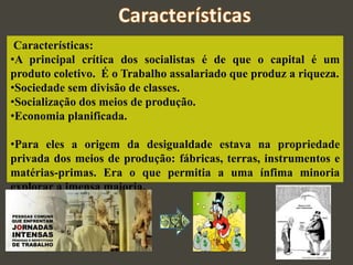 Características:
•A principal crítica dos socialistas é de que o capital é um
produto coletivo. É o Trabalho assalariado que produz a riqueza.
•Sociedade sem divisão de classes.
•Socialização dos meios de produção.
•Economia planificada.
•Para eles a origem da desigualdade estava na propriedade
privada dos meios de produção: fábricas, terras, instrumentos e
matérias-primas. Era o que permitia a uma ínfima minoria
explorar a imensa maioria.
 