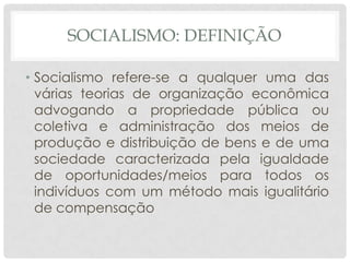 SOCIALISMO: DEFINIÇÃO

• Socialismo refere-se a qualquer uma das
  várias teorias de organização econômica
  advogando a propriedade pública ou
  coletiva e administração dos meios de
  produção e distribuição de bens e de uma
  sociedade caracterizada pela igualdade
  de oportunidades/meios para todos os
  indivíduos com um método mais igualitário
  de compensação
 