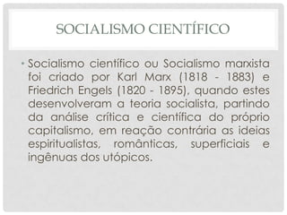 SOCIALISMO CIENTÍFICO

• Socialismo científico ou Socialismo marxista
  foi criado por Karl Marx (1818 - 1883) e
  Friedrich Engels (1820 - 1895), quando estes
  desenvolveram a teoria socialista, partindo
  da análise crítica e científica do próprio
  capitalismo, em reação contrária as ideias
  espiritualistas, românticas, superficiais e
  ingênuas dos utópicos.
 