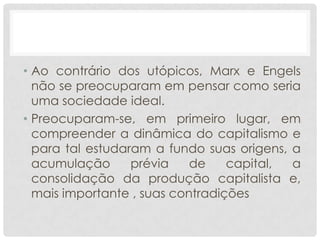 • Ao contrário dos utópicos, Marx e Engels
  não se preocuparam em pensar como seria
  uma sociedade ideal.
• Preocuparam-se, em primeiro lugar, em
  compreender a dinâmica do capitalismo e
  para tal estudaram a fundo suas origens, a
  acumulação      prévia    de    capital, a
  consolidação da produção capitalista e,
  mais importante , suas contradições
 