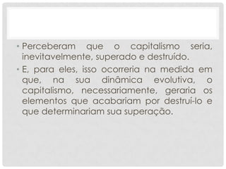 • Perceberam que o capitalismo seria,
  inevitavelmente, superado e destruído.
• E, para eles, isso ocorreria na medida em
  que, na sua dinâmica evolutiva, o
  capitalismo, necessariamente, geraria os
  elementos que acabariam por destruí-lo e
  que determinariam sua superação.
 
