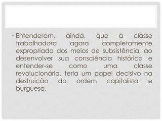 • Entenderam,      ainda,   que   a      classe
  trabalhadora      agora    completamente
  expropriada dos meios de subsistência, ao
  desenvolver sua consciência histórica e
  entender-se       como      uma        classe
  revolucionária, teria um papel decisivo na
  destruição    da     ordem   capitalista    e
  burguesa.
 
