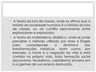 • A teoria da luta de classes, onde se afirma que a
  história da sociedade humana é a história da luta
  de classes, ou do conflito permanente entre
  exploradores e explorados;
• A teoria do materialismo dialético, onde se pode
  perceber o método utilizado por Marx e Engels
  para      compreender      a     dinâmica    das
  transformações históricas. Assim como, por
  exemplo, a morte é a negação da vida e está
  contida na própria vida, toda formação social
  (escravismo, feudalismo, capitalismo) encerra em
  si os germes de sua própria destruição.
 