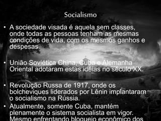 Socialismo
• A sociedade visada é aquela sem classes,
onde todas as pessoas tenham as mesmas
condições de vida, com os mesmos ganhos e
despesas
• União Soviética China, Cuba e Alemanha
Oriental adotaram estas idéias no século XX.
• Revolução Russa de 1917, onde os
bolcheviques liderados por Lênin implantaram
o socialismo na Rússia.
• Atualmente, somente Cuba, mantém
plenamente o sistema socialista em vigor.
 