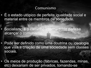 Comunismo
• É o estado utópico de perfeita igualdade social e
material entre os membros da sociedade.
• Socialismo é o caminho intermediário para se
alcançar o comunismo.
• Pode ser definido como uma doutrina ou ideologia
que visa a criação de uma sociedade sem classes
sociais.
• Os meios de produção (fábricas, fazendas, minas,
etc) deixariam de ser privados, tornando-se
 