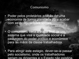 Comunismo
• Poder pelos proletários adoção de uma
economia de forma planejada para acabar
com as desigualdades sociais.
• O comunismo seria a etapa final de um
sistema que visa a igualdade social e a
passagem do poder político e econômico
para as mãos da classe trabalhadora.
• Para atingir este estágio, dever-se-ia passar
pelo socialismo, onde os trabalhadores
 