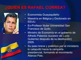 Mayoría Asambleistas de su movimiento.¿QUIEN ES RAFAEL CORREA?Economista GuayaquileñoMaestría en Bélgica y Doctorado en EEUU.Ex-Profesor titular Universidad San Francisco de Quito.Ministro de Economía en el gobierno de Alfredo Palacios (sucesor de Lucio Gutierrez después de su destitución) 2005.Su paso breve y polémico por el ministerio lo catapultó hacia la campaña presidencial, formando el movimiento Alianza Pais.