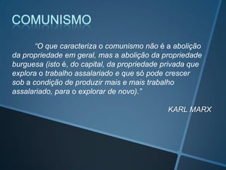 “O que caracteriza o comunismo não é a abolição
da propriedade em geral, mas a abolição da propriedade
burguesa (isto é, do capital, da propriedade privada que
explora o trabalho assalariado e que só pode crescer
sob a condição de produzir mais e mais trabalho
assalariado, para o explorar de novo).”
KARL MARX
 