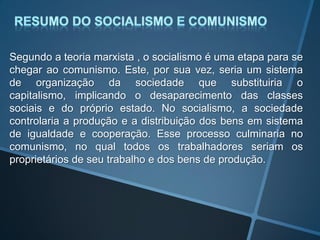 Segundo a teoria marxista , o socialismo é uma etapa para se
chegar ao comunismo. Este, por sua vez, seria um sistema
de organização da sociedade que substituiria o
capitalismo, implicando o desaparecimento das classes
sociais e do próprio estado. No socialismo, a sociedade
controlaria a produção e a distribuição dos bens em sistema
de igualdade e cooperação. Esse processo culminaria no
comunismo, no qual todos os trabalhadores seriam os
proprietários de seu trabalho e dos bens de produção.
 