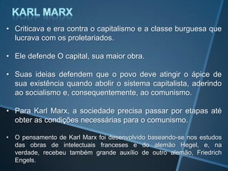 • Criticava e era contra o capitalismo e a classe burguesa que
lucrava com os proletariados.
• Ele defende O capital, sua maior obra.
• Suas ideias defendem que o povo deve atingir o ápice de
sua existência quando abolir o sistema capitalista, aderindo
ao socialismo e, consequentemente, ao comunismo.
• Para Karl Marx, a sociedade precisa passar por etapas até
obter as condições necessárias para o comunismo.
• O pensamento de Karl Marx foi desenvolvido baseando-se nos estudos
das obras de intelectuais franceses e do alemão Hegel, e, na
verdade, recebeu também grande auxílio de outro alemão, Friedrich
Engels.
 