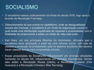 • O socialismo nasceu praticamente nos finais do século XVIII, logo após o
levante da Revolução Francesa.
• Diferentemente do que ocorre no capitalismo, onde as desigualdades
sociais são imensas, o socialismo é um modo de organização social no
qual existe uma distribuição equilibrada de riquezas e propriedades, com a
finalidade de proporcionar a todos um modo de vida mais justo.
• Karl Marx, um dos principais filósofos do movimento, afirmava que o
socialismo seria alcançado a partir de uma reforma social, com luta de
classes e revolução do proletariado, pois no sistema socialista não deveria
haver classes sociais nem propriedade privada.
• Essas proposições do Socialismo, influenciaram em diversas atividades
humanas no século XX, influenciando em diversos movimentos. Dentre
eles estão a Revolução Russa (Lênin), a Revolução Cubana (Che
Guevara) e a Revolução Chinesa ( Mao Tse-tung) .
 