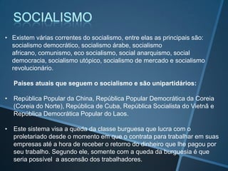 • Existem várias correntes do socialismo, entre elas as principais são:
socialismo democrático, socialismo árabe, socialismo
africano, comunismo, eco socialismo, social anarquismo, social
democracia, socialismo utópico, socialismo de mercado e socialismo
revolucionário.
Países atuais que seguem o socialismo e são unipartidários:
• República Popular da China, República Popular Democrática da Coreia
(Coreia do Norte), República de Cuba, República Socialista do Vietnã e
República Democrática Popular do Laos.
• Este sistema visa a queda da classe burguesa que lucra com o
proletariado desde o momento em que o contrata para trabalhar em suas
empresas até a hora de receber o retorno do dinheiro que lhe pagou por
seu trabalho. Segundo ele, somente com a queda da burguesia é que
seria possível a ascensão dos trabalhadores.
 
