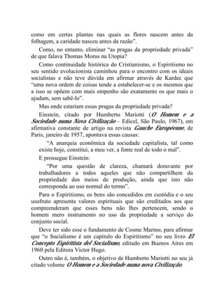 como em certas plantas nas quais as flores nascem antes da 
folhagem, a caridade nasceu antes da razão”. 
Como, no entanto, eliminar “as pragas da propriedade privada” 
de que falava Thomas Morus na Utopia? 
Como continuidade histórica do Cristianismo, o Espiritismo no 
seu sentido evolucionista caminhou para o encontro com os ideais 
socialistas e não teve dúvida em afirmar através de Kardec que 
“uma nova ordem de coisas tende a estabelecer-se e os mesmos que 
a isso se opõem com mais empenho são exatamente os que mais o 
ajudam, sem sabê-lo”. 
Mas onde estariam essas pragas da propriedade privada? 
Einstein, citado por Humberto Mariotti (O Homem e a 
Sociedade numa Nova Civilização – Edicel, São Paulo, 1967), em 
afirmativa constante de artigo na revista Gauche Européenne, de 
Paris, janeiro de 1957, apontava essas causas: 
“A anarquia econômica da sociedade capitalista, tal como 
existe hoje, constitui, a meu ver, a fonte real de todo o mal”. 
E prossegue Einstein: 
“Por uma questão de clareza, chamará doravante por 
trabalhadores a todos aqueles que não compartilhem da 
propriedade dos meios de produção, ainda que isto não 
corresponda ao uso normal do termo”. 
Para o Espiritismo, os bens são concedidos em custódia e o seu 
usufruto apresenta valores espirituais que são creditados aos que 
compreenderam que esses bens não lhes pertencem, sendo o 
homem mero instrumento no uso da propriedade a serviço do 
conjunto social. 
Deve ter sido esse o fundamento de Cosme Marino, para afirmar 
que “o Socialismo é um capítulo do Espiritismo” no seu livro El 
Concepto Espiritista del Socialismo, editado em Buenos Aires em 
1960 pela Editora Victor Hugo. 
Outro não é, também, o objetivo de Humberto Mariotti no seu já 
citado volume O Homem e a Sociedade numa nova Civilização. 
 