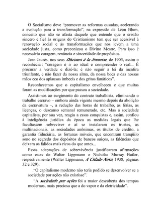 O Socialismo deve “promover as reformas ousadas, acelerando 
a evolução para a transformação”, na expressão de Léon Blum, 
conceito que não se afasta daquele que entende que o cristão 
sincero e fiel às origens do Cristianismo tem que ser acessível à 
renovação social e às transformações que nos levem a uma 
sociedade justa, como preconizou o Divino Mestre. Para isso é 
necessário coragem, renúncia e sinceridade de propósitos. 
Jean Jaurès, nos seus Discours à la Jeunesse, de 1903, assim o 
reconhecia : “coragem é ir ao ideal e compreender o real... É 
procurar a verdade e dizê-la; é não seguir a lei da mentira 
triunfante, e não fazer da nossa alma, da nossa boca e das nossas 
mãos eco dos aplausos imbecis e dos gritos fanáticos”. 
Reconhecemos que o capitalismo envelheceu e que muitas 
foram as modificações por que passou a sociedade. 
Assistimos ao surgimento do contrato trabalhista, eliminando o 
trabalho escravo – embora ainda vigente mesmo depois da abolição 
da escravatura –, a redução das horas de trabalho, as férias, as 
licenças, o descanso semanal remunerado, etc. Mas a sociedade 
capitalista, por sua vez, reagiu a essas conquistas e, assim, confiou 
à inteligência jurídica da época as medidas legais que lhe 
facultassem sobreviver e aí se instalaram os trustes, as 
multinacionais, as sociedades anônimas, os títulos de crédito, a 
garantia fiduciária, as fortunas móveis, que encontram tranqüilo 
sono no segredo dos depósitos de bancos suíços, as falências que 
deixam os falidos mais ricos do que antes... 
Essas adaptações de sobrevivência justificaram afirmações 
como estas de Walter Lippmann e Nicholas Murray Butler, 
respectivamente (Walter Lippmann, A Cidade Nova, 1938, páginas 
32 e 329): 
“O capitalismo moderno não teria podido se desenvolver se a 
sociedade por ações não existisse”. 
“A sociedade por ações foi a maior descoberta dos tempos 
modernos, mais preciosa que a do vapor e da eletricidade”. 
 