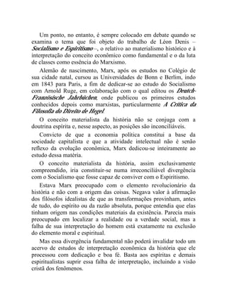 Um ponto, no entanto, é sempre colocado em debate quando se 
examina o tema que foi objeto do trabalho de Léon Denis – 
Socialismo e Espiritismo –, o relativo ao materialismo histórico e à 
interpretação do conceito econômico como fundamental e o da luta 
de classes como essência do Marxismo. 
Alemão de nascimento, Marx, após os estudos no Colégio de 
sua cidade natal, cursou as Universidades de Bonn e Berlim, indo 
em 1843 para Paris, a fim de dedicar-se ao estudo do Socialismo 
com Arnold Ruge, em colaboração com o qual editou os Deutch- 
Französische Jahrbüchen, onde publicou os primeiros estudos 
conhecidos depois como marxistas, particularmente A Crítica da 
Filosofia do Direito de Hegel. 
O conceito materialista da história não se conjuga com a 
doutrina espírita e, nesse aspecto, as posições são inconciliáveis. 
Convicto de que a economia política constitui a base da 
sociedade capitalista e que a atividade intelectual não é senão 
reflexo da evolução econômica, Marx dedicou-se inteiramente ao 
estudo dessa matéria. 
O conceito materialista da história, assim exclusivamente 
compreendido, iria constituir-se numa irreconciliável divergência 
com o Socialismo que fosse capaz de conviver com o Espiritismo. 
Estava Marx preocupado com o elemento revolucionário da 
história e não com a origem das coisas. Negava valor à afirmação 
dos filósofos idealistas de que as transformações provinham, antes 
de tudo, do espírito ou da razão absoluta, porque entendia que elas 
tinham origem nas condições materiais da existência. Parecia mais 
preocupado em localizar a realidade ou a verdade social, mas a 
falha de sua interpretação do homem está exatamente na exclusão 
do elemento moral e espiritual. 
Mas essa divergência fundamental não poderá invalidar todo um 
acervo de estudos de interpretação econômica da história que ele 
processou com dedicação e boa fé. Basta aos espíritas e demais 
espiritualistas suprir essa falha de interpretação, incluindo a visão 
cristã dos fenômenos. 
 