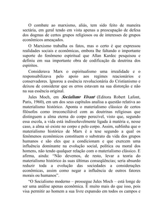 O combate ao marxismo, aliás, tem sido feito de maneira 
sectária, em geral tendo em vista apenas a preocupação de defesa 
dos dogmas de certos grupos religiosos ou de interesses de grupos 
econômicos ameaçados. 
O Marxismo trabalha os fatos, mas o certo é que expressou 
realidades sociais e econômicas, embora lhe faltando o importante 
suporte do fenômeno espiritual que Allan Kardec pesquisou e 
definiu em sua importante obra de codificação da doutrina dos 
espíritos. 
Considerava Marx o espiritualismo uma irrealidade e o 
responsabilizava pelo apoio aos regimes reacionários e 
conservadores. Ignorou a essência revolucionária do Cristianismo e 
deixou de considerar que os erros estavam na sua distorção e não 
na sua essência original. 
Jules Moch, em Socialisme Vivant (Editora Robert Lafont, 
Paris, 1960), em um dos seus capítulos analisa a questão relativa ao 
materialismo histórico. Aponta o materialismo clássico de certos 
filósofos como irreconciliável com as doutrinas religiosas que 
distinguem a alma eterna do corpo perecível, visto que, segundo 
essa escola, a vida está indissoluvelmente ligada à matéria e, nesse 
caso, a alma só existe no corpo e pelo corpo. Assim, sublinha que o 
materialismo histórico de Marx é a tese segundo a qual os 
fenômenos econômicos constituem o substrato da vida dos grupos 
humanos e são eles que a condicionam e que exercem uma 
influência dominante na evolução social, política ou moral dos 
homens, não tendo qualquer relação com o materialismo clássico. E 
afirma, ainda: “Não devemos, de resto, levar a teoria do 
materialismo histórico às suas últimas conseqüências; seria absurdo 
reduzir toda a evolução das sociedades a considerações 
econômicas, assim como negar a influência de outros fatores 
morais ou humanos”. 
“O Socialismo moderno – prossegue Jules Moch – está longe de 
ser uma análise apenas econômica. É muito mais do que isso, pois 
visa permitir ao homem a sua livre expansão em todos os campos e 
 