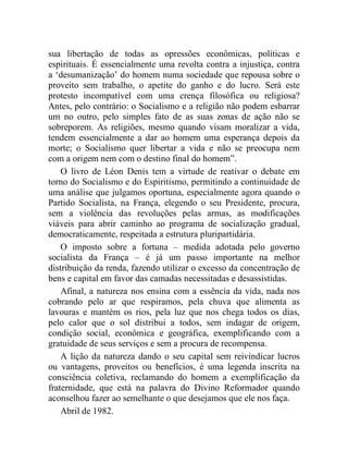sua libertação de todas as opressões econômicas, políticas e 
espirituais. É essencialmente uma revolta contra a injustiça, contra 
a ‘desumanização’ do homem numa sociedade que repousa sobre o 
proveito sem trabalho, o apetite do ganho e do lucro. Será este 
protesto incompatível com uma crença filosófica ou religiosa? 
Antes, pelo contrário: o Socialismo e a religião não podem esbarrar 
um no outro, pelo simples fato de as suas zonas de ação não se 
sobreporem. As religiões, mesmo quando visam moralizar a vida, 
tendem essencialmente a dar ao homem uma esperança depois da 
morte; o Socialismo quer libertar a vida e não se preocupa nem 
com a origem nem com o destino final do homem”. 
O livro de Léon Denis tem a virtude de reativar o debate em 
torno do Socialismo e do Espiritismo, permitindo a continuidade de 
uma análise que julgamos oportuna, especialmente agora quando o 
Partido Socialista, na França, elegendo o seu Presidente, procura, 
sem a violência das revoluções pelas armas, as modificações 
viáveis para abrir caminho ao programa de socialização gradual, 
democraticamente, respeitada a estrutura pluripartidária. 
O imposto sobre a fortuna – medida adotada pelo governo 
socialista da França – é já um passo importante na melhor 
distribuição da renda, fazendo utilizar o excesso da concentração de 
bens e capital em favor das camadas necessitadas e desassistidas. 
Afinal, a natureza nos ensina com a essência da vida, nada nos 
cobrando pelo ar que respiramos, pela chuva que alimenta as 
lavouras e mantém os rios, pela luz que nos chega todos os dias, 
pelo calor que o sol distribui a todos, sem indagar de origem, 
condição social, econômica e geográfica, exemplificando com a 
gratuidade de seus serviços e sem a procura de recompensa. 
A lição da natureza dando o seu capital sem reivindicar lucros 
ou vantagens, proveitos ou benefícios, é uma legenda inscrita na 
consciência coletiva, reclamando do homem a exemplificação da 
fraternidade, que está na palavra do Divino Reformador quando 
aconselhou fazer ao semelhante o que desejamos que ele nos faça. 
Abril de 1982. 
 