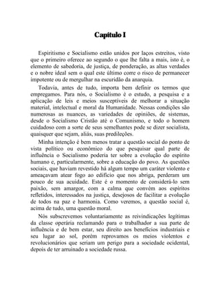 Capítulo I 
Espiritismo e Socialismo estão unidos por laços estreitos, visto 
que o primeiro oferece ao segundo o que lhe falta a mais, isto é, o 
elemento de sabedoria, de justiça, de ponderação, as altas verdades 
e o nobre ideal sem o qual este último corre o risco de permanecer 
impotente ou de mergulhar na escuridão da anarquia. 
Todavia, antes de tudo, importa bem definir os termos que 
empregamos. Para nós, o Socialismo é o estudo, a pesquisa e a 
aplicação de leis e meios susceptíveis de melhorar a situação 
material, intelectual e moral da Humanidade. Nessas condições são 
numerosas as nuances, as variedades de opiniões, de sistemas, 
desde o Socialismo Cristão até o Comunismo, e todo o homem 
cuidadoso com a sorte de seus semelhantes pode se dizer socialista, 
quaisquer que sejam, aliás, suas predileções. 
Minha intenção é bem menos tratar a questão social do ponto de 
vista político ou econômico do que pesquisar qual parte de 
influência o Socialismo poderia ter sobre a evolução do espírito 
humano e, particularmente, sobre a educação do povo. As questões 
sociais, que haviam revestido há algum tempo um caráter violento e 
ameaçavam atear fogo ao edifício que nos abriga, perderam um 
pouco de sua acuidade. Este é o momento de considerá-lo sem 
paixão, sem amargor, com a calma que convém aos espíritos 
refletidos, interessados na justiça, desejosos de facilitar a evolução 
de todos na paz e harmonia. Como veremos, a questão social é, 
acima de tudo, uma questão moral. 
Nós subscrevemos voluntariamente as reivindicações legítimas 
da classe operária reclamando para o trabalhador a sua parte de 
influência e de bem estar, seu direito aos benefícios industriais e 
seu lugar ao sol, porém reprovamos os meios violentos e 
revolucionários que seriam um perigo para a sociedade ocidental, 
depois de ter arruinado a sociedade russa. 
 