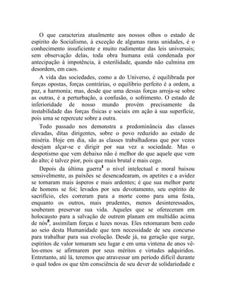 O que caracteriza atualmente aos nossos olhos o estado de 
espírito do Socialismo, à exceção de algumas raras unidades, é o 
conhecimento insuficiente e muito rudimentar das leis universais; 
sem observação delas, toda obra humana está condenada por 
antecipação à impotência, à esterilidade, quando não culmina em 
desordem, em caos. 
A vida das sociedades, como a do Universo, é equilibrada por 
forças opostas, forças contrárias, o equilíbrio perfeito é a ordem, a 
paz, a harmonia; mas, desde que uma dessas forças arroja-se sobre 
as outras, é a perturbação, a confusão, o sofrimento. O estado de 
inferioridade de nosso mundo provém precisamente da 
instabilidade das forças físicas e sociais em ação à sua superfície, 
pois uma se repercute sobre a outra. 
Todo passado nos demonstra a predominância das classes 
elevadas, ditas dirigentes, sobre o povo reduzido ao estado de 
miséria. Hoje em dia, são as classes trabalhadoras que por vezes 
desejam alçar-se e dirigir por sua vez a sociedade. Mas o 
despotismo que vem debaixo não é melhor do que aquele que vem 
do alto; é talvez pior, pois que mais brutal e mais cego. 
Depois da última guerra1 o nível intelectual e moral baixou 
sensivelmente, as paixões se desencadearam, os apetites e a avidez 
se tornaram mais ásperos e mais ardentes; é que sua melhor parte 
de homens se foi; levados por seu devotamento, seu espírito de 
sacrifício, eles correram para a morte como para uma festa, 
enquanto os outros, mais prudentes, menos desinteressados, 
souberam preservar sua vida. Aqueles que se ofereceram em 
holocausto para a salvação de outrem planam em multidão acima 
de nós2, assimilam forças e luzes novas. Eles retornaram bem cedo 
ao seio desta Humanidade que tem necessidade de seu concurso 
para trabalhar para sua evolução. Desde já, na geração que surge, 
espíritos de valor tomaram seu lugar e em uma vintena de anos vê-los- 
emos se afirmarem por seus méritos e virtudes adquiridos. 
Entretanto, até lá, teremos que atravessar um período difícil durante 
o qual todos os que têm consciência de seu dever de solidariedade e 
 