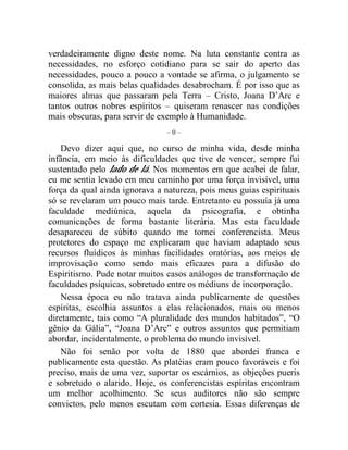 verdadeiramente digno deste nome. Na luta constante contra as 
necessidades, no esforço cotidiano para se sair do aperto das 
necessidades, pouco a pouco a vontade se afirma, o julgamento se 
consolida, as mais belas qualidades desabrocham. É por isso que as 
maiores almas que passaram pela Terra – Cristo, Joana D’Arc e 
tantos outros nobres espíritos – quiseram renascer nas condições 
mais obscuras, para servir de exemplo à Humanidade. 
– 0 – 
Devo dizer aqui que, no curso de minha vida, desde minha 
infância, em meio às dificuldades que tive de vencer, sempre fui 
sustentado pelo lado de lá. Nos momentos em que acabei de falar, 
eu me sentia levado em meu caminho por uma força invisível, uma 
força da qual ainda ignorava a natureza, pois meus guias espirituais 
só se revelaram um pouco mais tarde. Entretanto eu possuía já uma 
faculdade mediúnica, aquela da psicografia, e obtinha 
comunicações de forma bastante literária. Mas esta faculdade 
desapareceu de súbito quando me tornei conferencista. Meus 
protetores do espaço me explicaram que haviam adaptado seus 
recursos fluídicos às minhas facilidades oratórias, aos meios de 
improvisação como sendo mais eficazes para a difusão do 
Espiritismo. Pude notar muitos casos análogos de transformação de 
faculdades psíquicas, sobretudo entre os médiuns de incorporação. 
Nessa época eu não tratava ainda publicamente de questões 
espíritas, escolhia assuntos a elas relacionados, mais ou menos 
diretamente, tais como “A pluralidade dos mundos habitados”, “O 
gênio da Gália”, “Joana D’Arc” e outros assuntos que permitiam 
abordar, incidentalmente, o problema do mundo invisível. 
Não foi senão por volta de 1880 que abordei franca e 
publicamente esta questão. As platéias eram pouco favoráveis e foi 
preciso, mais de uma vez, suportar os escárnios, as objeções pueris 
e sobretudo o alarido. Hoje, os conferencistas espíritas encontram 
um melhor acolhimento. Se seus auditores não são sempre 
convictos, pelo menos escutam com cortesia. Essas diferenças de 
 