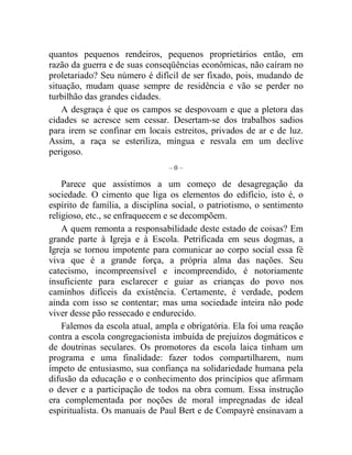 quantos pequenos rendeiros, pequenos proprietários então, em 
razão da guerra e de suas conseqüências econômicas, não caíram no 
proletariado? Seu número é difícil de ser fixado, pois, mudando de 
situação, mudam quase sempre de residência e vão se perder no 
turbilhão das grandes cidades. 
A desgraça é que os campos se despovoam e que a pletora das 
cidades se acresce sem cessar. Desertam-se dos trabalhos sadios 
para irem se confinar em locais estreitos, privados de ar e de luz. 
Assim, a raça se esteriliza, míngua e resvala em um declive 
perigoso. 
– 0 – 
Parece que assistimos a um começo de desagregação da 
sociedade. O cimento que liga os elementos do edifício, isto é, o 
espírito de família, a disciplina social, o patriotismo, o sentimento 
religioso, etc., se enfraquecem e se decompõem. 
A quem remonta a responsabilidade deste estado de coisas? Em 
grande parte à Igreja e à Escola. Petrificada em seus dogmas, a 
Igreja se tornou impotente para comunicar ao corpo social essa fé 
viva que é a grande força, a própria alma das nações. Seu 
catecismo, incompreensível e incompreendido, é notoriamente 
insuficiente para esclarecer e guiar as crianças do povo nos 
caminhos difíceis da existência. Certamente, é verdade, podem 
ainda com isso se contentar; mas uma sociedade inteira não pode 
viver desse pão ressecado e endurecido. 
Falemos da escola atual, ampla e obrigatória. Ela foi uma reação 
contra a escola congregacionista imbuída de prejuízos dogmáticos e 
de doutrinas seculares. Os promotores da escola laica tinham um 
programa e uma finalidade: fazer todos compartilharem, num 
ímpeto de entusiasmo, sua confiança na solidariedade humana pela 
difusão da educação e o conhecimento dos princípios que afirmam 
o dever e a participação de todos na obra comum. Essa instrução 
era complementada por noções de moral impregnadas de ideal 
espiritualista. Os manuais de Paul Bert e de Compayrè ensinavam a 
 
