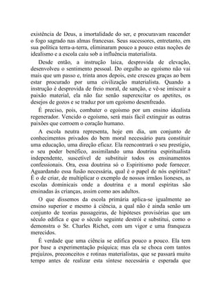 existência de Deus, a imortalidade do ser, e procuravam reacender 
o fogo sagrado nas almas francesas. Seus sucessores, entretanto, em 
sua política terra-a-terra, eliminaram pouco a pouco estas noções de 
idealismo e a escola caiu sob a influência materialista. 
Desde então, a instrução laica, desprovida de elevação, 
desenvolveu o sentimento pessoal. Do orgulho ao egoísmo não vai 
mais que um passo e, trinta anos depois, este cresceu graças ao bem 
estar procurado por uma civilização materialista. Quando a 
instrução é desprovida de freio moral, de sanção, e vê-se imiscuir a 
paixão material, ela não faz senão superexcitar os apetites, os 
desejos de gozos e se traduz por um egoísmo desenfreado. 
É preciso, pois, combater o egoísmo por um ensino idealista 
regenerador. Vencido o egoísmo, será mais fácil extinguir as outras 
paixões que corroem o coração humano. 
A escola neutra representa, hoje em dia, um conjunto de 
conhecimentos privados do bem moral necessário para constituir 
uma educação, uma direção eficaz. Ela reencontrará o seu prestígio, 
o seu poder benéfico, assimilando uma doutrina espiritualista 
independente, suscetível de substituir todos os ensinamentos 
confessionais. Ora, essa doutrina só o Espiritismo pode fornecer. 
Aguardando essa fusão necessária, qual é o papel de nós espíritas? 
É o de criar, de multiplicar o exemplo de nossos irmãos lioneses, as 
escolas dominicais onde a doutrina e a moral espíritas são 
ensinadas às crianças, assim como aos adultos. 
O que dissemos da escola primária aplica-se igualmente ao 
ensino superior e mesmo à ciência, a qual não é ainda senão um 
conjunto de teorias passageiras, de hipóteses provisórias que um 
século edifica e que o século seguinte destrói e substitui, como o 
demonstra o Sr. Charles Richet, com um vigor e uma franqueza 
merecidos. 
É verdade que uma ciência se edifica pouco a pouco. Ela tem 
por base a experimentação psíquica; mas ela se choca com tantos 
prejuízos, preconceitos e rotinas materialistas, que se passará muito 
tempo antes de realizar esta síntese necessária e esperada que 
 