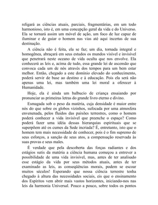 religará as ciências atuais, parciais, fragmentárias, em um todo 
harmonioso, isto é, em uma concepção geral da vida e do Universo. 
Ela se tornará assim um móvel de ação, um foco de luz capaz de 
iluminar e de guiar o homem nas vias até aqui incertas de sua 
destinação. 
A ciência não é feita, ela se faz; um dia, tornada integral e 
homogênea, abraçará em seus estudos os mundos visível e invisível 
que penetrará neste oceano de vida oculta que nos envolve. Ela 
conhecerá as leis e, acima de tudo, essa grande lei de ascensão que 
convoca cada um de nós através dos tempos para um bem estar 
melhor. Então, chegado a este domínio elevado do conhecimento, 
poderá servir de base ao destino e à educação. Pois ela será não 
apenas uma lei, mas também uma lei moral a oferecer à 
Humanidade. 
Hoje, ela é ainda um balbucio de criança ensaiando por 
pronunciar as primeiras letras do grande livro eterno e divino. 
Esmagada sob o peso da matéria, cuja densidade é maior entre 
nós do que sobre os globos vizinhos, sufocada por uma atmosfera 
envenenada, pelos fluidos das paixões terrestres, como o homem 
poderá conhecer a vida invisível que preenche o espaço? Como 
poderá fazer uma idéia dessas hierarquias espirituais que se 
superpõem até os cumes da Sede incriada? É, entretanto, isto que o 
homem tem mais necessidade de conhecer, pois é o fim supremo de 
seus esforços, a sanção de seus atos, a compensação reservada às 
suas provas e seus males. 
É verdade que pela descoberta das forças radiantes e dos 
estágios sutis da matéria a ciência humana começou a entrever a 
possibilidade de uma vida invisível, mas, antes de ter analisado 
esse estágio da vida por seus métodos atuais, antes de ter 
examinado as leis, as conseqüências morais, podem se escoar 
muitos séculos! Esperando que nossa ciência terrestre tenha 
chegado à altura das necessidades sociais, eis que o ensinamento 
dos Espíritos vem abrir mais vastos horizontes, iniciando-nos nas 
leis da harmonia Universal. Pouco a pouco, sobre todos os pontos 
 