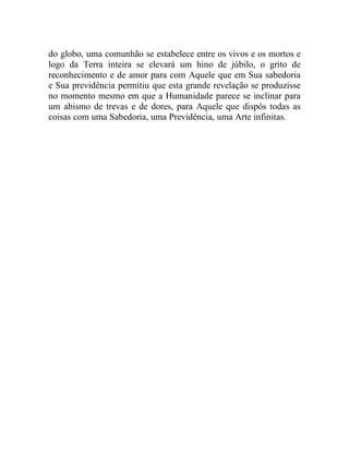 do globo, uma comunhão se estabelece entre os vivos e os mortos e 
logo da Terra inteira se elevará um hino de júbilo, o grito de 
reconhecimento e de amor para com Aquele que em Sua sabedoria 
e Sua previdência permitiu que esta grande revelação se produzisse 
no momento mesmo em que a Humanidade parece se inclinar para 
um abismo de trevas e de dores, para Aquele que dispôs todas as 
coisas com uma Sabedoria, uma Previdência, uma Arte infinitas. 
 