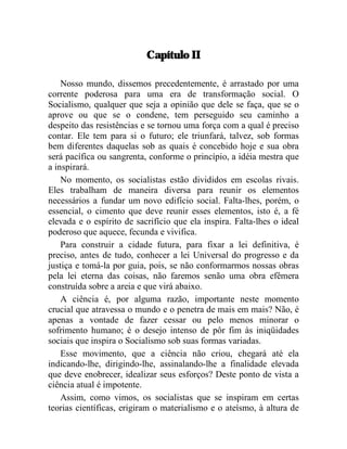 Capítulo II 
Nosso mundo, dissemos precedentemente, é arrastado por uma 
corrente poderosa para uma era de transformação social. O 
Socialismo, qualquer que seja a opinião que dele se faça, que se o 
aprove ou que se o condene, tem perseguido seu caminho a 
despeito das resistências e se tornou uma força com a qual é preciso 
contar. Ele tem para si o futuro; ele triunfará, talvez, sob formas 
bem diferentes daquelas sob as quais é concebido hoje e sua obra 
será pacífica ou sangrenta, conforme o princípio, a idéia mestra que 
a inspirará. 
No momento, os socialistas estão divididos em escolas rivais. 
Eles trabalham de maneira diversa para reunir os elementos 
necessários a fundar um novo edifício social. Falta-lhes, porém, o 
essencial, o cimento que deve reunir esses elementos, isto é, a fé 
elevada e o espírito de sacrifício que ela inspira. Falta-lhes o ideal 
poderoso que aquece, fecunda e vivifica. 
Para construir a cidade futura, para fixar a lei definitiva, é 
preciso, antes de tudo, conhecer a lei Universal do progresso e da 
justiça e tomá-la por guia, pois, se não conformarmos nossas obras 
pela lei eterna das coisas, não faremos senão uma obra efêmera 
construída sobre a areia e que virá abaixo. 
A ciência é, por alguma razão, importante neste momento 
crucial que atravessa o mundo e o penetra de mais em mais? Não, é 
apenas a vontade de fazer cessar ou pelo menos minorar o 
sofrimento humano; é o desejo intenso de pôr fim às iniqüidades 
sociais que inspira o Socialismo sob suas formas variadas. 
Esse movimento, que a ciência não criou, chegará até ela 
indicando-lhe, dirigindo-lhe, assinalando-lhe a finalidade elevada 
que deve enobrecer, idealizar seus esforços? Deste ponto de vista a 
ciência atual é impotente. 
Assim, como vimos, os socialistas que se inspiram em certas 
teorias científicas, erigiram o materialismo e o ateísmo, à altura de 
 
