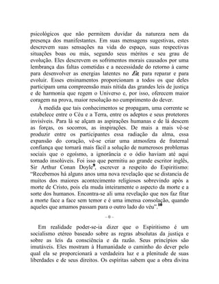 psicológicos que não permitem duvidar da natureza nem da 
presença dos manifestantes. Em suas mensagens sugestivas, estes 
descrevem suas sensações na vida do espaço, suas respectivas 
situações boas ou más, segundo seus méritos e seu grau de 
evolução. Eles descrevem os sofrimentos morais causados por uma 
lembrança das faltas cometidas e a necessidade do retorno à carne 
para desenvolver as energias latentes no Eu, para reparar e para 
evoluir. Esses ensinamentos proporcionam a todos os que deles 
participam uma compreensão mais nítida das grandes leis de justiça 
e de harmonia que regem o Universo e, por isso, oferecem maior 
coragem na prova, maior resolução no cumprimento do dever. 
À medida que tais conhecimentos se propagam, uma corrente se 
estabelece entre o Céu e a Terra, entre os adeptos e seus protetores 
invisíveis. Para lá se alçam as aspirações humanas e de lá descem 
as forças, os socorros, as inspirações. De mais a mais vê-se 
produzir entre os participantes essa radiação da alma, essa 
expansão do coração, vê-se criar uma atmosfera de fraternal 
confiança que tornará mais fácil a solução de numerosos problemas 
sociais que o egoísmo, a ignorância e o ódio haviam até aqui 
tornado insolúveis. Foi isso que permitiu ao grande escritor inglês, 
Sir Arthur Conan Doyle9, escrever a respeito do Espiritismo: 
“Recebemos há alguns anos uma nova revelação que se distancia de 
muitos dos maiores acontecimento religiosos sobrevindo após a 
morte de Cristo, pois ela muda inteiramente o aspecto da morte e a 
sorte dos humanos. Encontra-se ali uma revelação que nos faz fitar 
a morte face a face sem temor e é uma imensa consolação, quando 
aqueles que amamos passam para o outro lado do véu”.10 
– 0 – 
Em realidade poder-se-ia dizer que o Espiritismo é um 
socialismo etéreo baseado sobre as regras absolutas da justiça e 
sobre as leis da consciência e da razão. Seus princípios são 
imutáveis. Eles mostram à Humanidade o caminho do dever pelo 
qual ela se proporcionará a verdadeira luz e a plenitude de suas 
liberdades e de seus direitos. Os espíritas sabem que a obra divina 
 