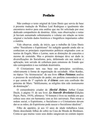 Prefácio 
Não conheço o texto original de Léon Denis que serviu de base 
à presente tradução de Wallace Leal Rodrigues e igualmente não 
encontrava motivo para esta análise que me foi solicitada por esse 
dedicado companheiro de doutrina. Aliás, suas observações e notas 
já haviam aumentado sobremaneira o volume em relação ao texto 
original e incluído dados históricos e biográficos importantes sobre 
a matéria. 
Vale observar, ainda, de início, que o trabalho de Léon Denis 
sobre “Socialismo e Espiritismo” foi redigido quando ainda não se 
conheciam os principais experimentos políticos originados com as 
teorias de Engels, Marx e Lenine, nem as distorções de conceitos e 
mesmo de conteúdo. Mas o primeiro destaque deve ser dado às 
diversificações do Socialismo, pois, deformado em sua análise e 
aplicação, tem servido de cobertura para estruturas de Estado que 
não correspondem à sua realidade doutrinária. 
O Cristianismo tem sua base nos princípios socialistas, 
relativamente à forma de organização da sociedade. Allan Kardec, 
no tópico “As Aristocracias” de seu livro Obras Póstumas, analisa 
o processo de socialização do poder, em perfeita consonância com 
o que consta do 1º capítulo de A Gênese, com esta confissão tão 
próxima de Marx: “Infelizmente, as religiões têm sido instrumento 
de dominação”. 
O extraordinário criador de Sherlok Holmes, Arthur Conan 
Doyle, à página 51 de seu livro La Nouvelle Revélation (Edições 
Payot, Paris, 1919), afirmava: “O homem é livre na medida em que 
coloca seus atos em harmonia com as leis universais. Para reinar a 
ordem social, o Espiritismo, o Socialismo e o Cristianismo devem 
dar-se as mãos; do Espiritismo pode nascer o Socialismo idealista”. 
Filho de operário, já aos 12 anos de idade trabalhava Léon 
Denis descolando folhas de cobre na Casa da Moeda de Bordeaux. 
Conta-se que muitas vezes seus dedos sangravam no contato áspero 
 
