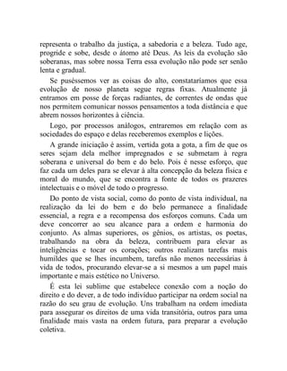 representa o trabalho da justiça, a sabedoria e a beleza. Tudo age, 
progride e sobe, desde o átomo até Deus. As leis da evolução são 
soberanas, mas sobre nossa Terra essa evolução não pode ser senão 
lenta e gradual. 
Se puséssemos ver as coisas do alto, constataríamos que essa 
evolução de nosso planeta segue regras fixas. Atualmente já 
entramos em posse de forças radiantes, de correntes de ondas que 
nos permitem comunicar nossos pensamentos a toda distância e que 
abrem nossos horizontes à ciência. 
Logo, por processos análogos, entraremos em relação com as 
sociedades do espaço e delas receberemos exemplos e lições. 
A grande iniciação é assim, vertida gota a gota, a fim de que os 
seres sejam dela melhor impregnados e se submetam à regra 
soberana e universal do bem e do belo. Pois é nesse esforço, que 
faz cada um deles para se elevar à alta concepção da beleza física e 
moral do mundo, que se encontra a fonte de todos os prazeres 
intelectuais e o móvel de todo o progresso. 
Do ponto de vista social, como do ponto de vista individual, na 
realização da lei do bem e do belo permanece a finalidade 
essencial, a regra e a recompensa dos esforços comuns. Cada um 
deve concorrer ao seu alcance para a ordem e harmonia do 
conjunto. As almas superiores, os gênios, os artistas, os poetas, 
trabalhando na obra da beleza, contribuem para elevar as 
inteligências e tocar os corações; outros realizam tarefas mais 
humildes que se lhes incumbem, tarefas não menos necessárias à 
vida de todos, procurando elevar-se a si mesmos a um papel mais 
importante e mais estético no Universo. 
É esta lei sublime que estabelece conexão com a noção do 
direito e do dever, a de todo indivíduo participar na ordem social na 
razão do seu grau de evolução. Uns trabalham na ordem imediata 
para assegurar os direitos de uma vida transitória, outros para uma 
finalidade mais vasta na ordem futura, para preparar a evolução 
coletiva. 
 