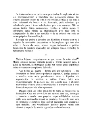 Se todos os homens estivessem penetrados do esplendor destas 
leis compreenderiam a finalidade que perseguem através dos 
tempos, associar-se-iam de todo o seu coração, de toda a sua alma à 
obra universal da beleza e da harmonia, pois saberiam que 
trabalhando para o todo trabalhariam para eles mesmos. Não se 
veriam tantos ódios, resistências, revoltas e outros males. O 
sofrimento seria banido da Humanidade, pois tudo está na 
compreensão do fim a ser atendido e de se colocar em ação os 
meios próprios desta realização. 
É o que nos ensina a doutrina dos Espíritos e é nisso que ela é 
superior às revelações precedentes e incompletas, que nos dão, 
sobre o futuro da alma, apenas vagas indicações e pálidas 
descrições de paraísos adequados aos estágios pouco evoluídos do 
pensamento humano. 
– 0 – 
Muitos leitores perguntam-me o que penso da crise atual11. 
Minha opinião pessoal importa pouco e prefiro resumir aqui, à 
guisa de resposta, as instruções dadas por nossos guias espirituais 
sobre esse assunto complexo e delicado: 
“As lições da guerra – dizem eles em substância –, não 
trouxeram os frutos que se poderiam esperar. O perigo passado, 
a matéria caiu mais pesadamente sobre o Espírito; ela 
superexcitou os apetites, a avidez. Como deter esse 
transbordamento de paixões que nos arrasta para o abismo? 
Suprimindo o meio que as desencadeia: o dinheiro! Daí a crise 
financeira que sevicia a hora presente. 
Deveis sentir-vos todos atingidos do ponto de vista social ou 
financeiro. Cada um deve fazer um retorno para trás, interrogar 
o passado e medir suas próprias responsabilidades. Apenas 
então uma reviravolta poderá se produzir. De acordo com uma 
lei imanente e superior, todo capital adquirido sem escrúpulo, 
sem trabalho, será volatilizado; pode-se prever ruínas sem 
número e a queda de muitos e grandes estabelecimentos. 
 