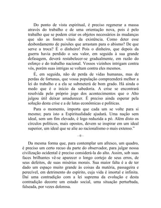 Do ponto de vista espiritual, é preciso regenerar a massa 
através do trabalho e de uma orientação nova, pois é pelo 
trabalho que se podem criar os objetos necessários às mudanças 
que são as fontes vitais da existência. Como deter esse 
desbordamento de paixões que arrastam para o abismo? De que 
serve a troca? É o dinheiro! Pois o dinheiro, que depois da 
guerra havia perdido o seu valor, em seguida à sua grande 
defasagem, deverá restabelecer-se gradualmente, em razão do 
esforço e do trabalho nacional. Vossos vizinhos intrigam contra 
vós, porém suas intrigas se voltam contra eles mesmos. 
É, em seguida, não de perda de vidas humanas, mas de 
perdas de fortunas, que vossa população compreenderá melhor a 
lei do trabalho e a ela se submeterá de bom grado. Há ainda o 
medo que é o início da sabedoria. A crise se encontrará 
resolvida pelo próprio jogo dos acontecimentos que o Alto 
julgou útil deixar amadurecer. É preciso ainda esperar pela 
solução desta crise e a de lutas econômicas e políticas. 
Para o momento, importa que cada um se volte para si 
mesmo; para isto a Espiritualidade ajudará. Uma nação sem 
ideal, sem um fim elevado, é logo reduzida a pó. Além disto os 
círculos políticos, mais opostos, devem se inspirar em um ideal 
superior, um ideal que se alie ao racionalismo o mais extenso.” 
– 0 – 
Da mesma forma que, para contemplar um afresco, um quadro, 
é preciso um certo recuo da parte do observador, para julgar nossa 
civilização ocidental é preciso considerá-la do alto. Assim, sob suas 
faces brilhantes vê-se aparecer o longo cortejo de seus erros, de 
seus defeitos, de suas misérias morais. Sua maior falta é a de ter 
dado um espaço muito grande às coisas da matéria, passageira e 
perecível, em detrimento do espírito, cuja vida é imortal e infinita. 
Daí uma contradição com a lei suprema da evolução e desta 
contradição decorre um estado social, uma situação perturbada, 
falseada, por vezes dolorosa. 
 
