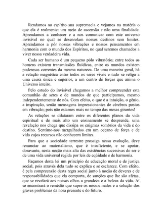 Rendamos ao espírito sua supremacia e vejamos na matéria o 
que ela é realmente: um meio de ascensão e não uma finalidade. 
Aprendamos a conhecer e a nos comunicar com este universo 
invisível no qual se desenrolam nossos destinos sem limites. 
Aprendamos a pôr nossas vibrações e nossos pensamentos em 
harmonia com o mundo dos Espíritos, no qual seremos chamados a 
viver nossa verdadeira vida. 
Cada ser humano é um pequeno pólo vibratório; entre todos os 
homens existem transmissões fluídicas, entre os mundos existem 
poderosas correntes da mesma natureza. De uma maneira geral, há 
a relação magnética entre todos os seres vivos e tudo se religa a 
uma causa única e superior, a um centro de forças que anima o 
Universo inteiro. 
Pelo estudo do invisível chegamos a melhor compreender esta 
comunhão de seres e de mundos de que participamos, mesmo 
independentemente de nós. Com efeito, o que é a intuição, o gênio, 
a inspiração, senão mensagens impressionantes de cérebros postos 
em vibração; pois não estamos mais no tempo das mesas girantes! 
As relações se dilataram entre os diferentes planos da vida 
espiritual e de mais alto um ensinamento se desprende, uma 
revelação nos chega que dissipa os enigmas sombrios da vida e do 
destino. Sentimo-nos mergulhados em um oceano de força e de 
vida cujos recursos não conhecem limites. 
Para que a sociedade terrestre prossiga nessa evolução, deve 
renunciar ao materialismo, que é insuficiente, e se apoiar, 
doravante, nesta noção mais alta das existências sucessivas do ser e 
de uma vida universal regida por leis de eqüidade e de harmonia. 
Façamos desta lei um princípio de educação moral e de justiça 
social, pois através dela tudo se explica e se esclarece. Com efeito, 
é pela compreensão desta regra social junto à noção de deveres e de 
responsabilidades que ela comporta, de sanções que lhe são afetas, 
que se revelará aos nossos olhos a grandeza e a beleza da vida. Aí 
se encontrará o remédio que supre os nossos males e a solução dos 
graves problemas da hora presente e do futuro. 
 