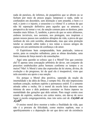 nada de paraísos, de infernos, de purgatórios que se abrem ou se 
fecham por meio de preces pagas; tampouco o nada, onde se 
confundem em desordem, sem distinção e sem amanhã, o bem e o 
mal, o justo e o injusto, o assassino e a vítima! E a certeza de que 
não há separação definitiva para aqueles que se amaram; a 
perspectiva de tornar a ver, da sanção comum para os destinos, para 
mundos mais felizes. E, também, a prova de que os seres afetuosos, 
embora invisíveis, nos assistem, nos protegem, nos inspiram e 
guiam nossos passos nos sendeiros abruptos da vida, a prova de que 
nenhum de nós está sozinho, abandonado, mas que uma proteção 
tutelar se estende sobre todos e nos reúne a nossos amigos do 
espaço em um sentimento de confiança e de amor. 
O Espiritismo bem compreendido, bem praticado, torna-se 
assim, para os corações sofredores, para as almas desoladas, uma 
fonte imensa de força moral e de consolações. 
Aqui uma questão se coloca: que é a Moral? Em que consiste 
ela? É apenas uma concepção arbitrária do dever, um conjunto de 
preceitos estabelecidos pelos homens conforme os tempos e os 
meios? Não! A Moral é uma das expressões da lei eterna, divina, de 
evolução e do progresso, lei da qual ela é inseparável, visto que 
nela encontra seu apoio e sua sanção. 
Eis porque a Moral dita positiva, separada da noção da 
imortalidade e da idéia de Deus, é sempre fria. Ela não impressiona 
nenhum coração, nenhum espírito e permanece estéril. É a semente 
atirada sobre a rocha; foi a moral da escola laica durante uma 
trintena de anos e dela podemos constatar os frutos ásperos na 
mentalidade das gerações que dela saíram. Para reagir contra esse 
estado de espírito, sonha-se em certos meios, em dar-se de novo 
lugar à escola congregacionista, mas isto seria cair de Carybde en 
Scylla12. 
O ensino moral deve mostrar a todos a finalidade da vida, que 
não é a procura da felicidade, como muitos supõem, mas o 
aperfeiçoamento e a depuração do ser que deve sair da existência 
 