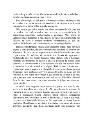 melhor do que nela entrou. Os meios de realização são o trabalho, o 
estudo, o esforço constante para o bem. 
Pela observação da lei moral o homem se eleva; violando-a ele 
se rebaixa e se torna menor; ele condena a si mesmo a subir mais 
penosamente a crista sobre a qual escorregou. 
Não temos que atirar senão um olhar em torno de nós para ver 
os males, as enfermidades, os revezes, a conseqüência de 
existências anteriores malbaratadas e perdidas. Mas como as 
verdades mais evidentes e mais rudes, as lições da adversidade são 
difíceis de fazer o homem moderno compreender, já que seu 
espírito foi falseado por tantos séculos de erros dogmáticos! 
Destas considerações resulta que a reforma social, para ser mais 
segura e mais prática, deveria começar pela reforma do homem em 
si mesmo. Se cada um se impusesse uma disciplina intelectual, uma 
regra capaz de asfixiar, de destruir um fundo de egoísmo e 
brutalidade que nos foram legados pelas idades, toda a bagagem 
mórbida que trazemos ao nascer e que é a herança de nossas vidas 
passadas, e isso de modo a fazer renascer em nós um homem novo, 
a evolução do meio social seria rápida. Poderíamos aí instaurar o 
regime que, com a ordem e a liberdade, trouxesse aos homens mais 
felicidade, pois acabamos de ver a causa de todos os males em nós 
mesmos e seria suficiente vencer o que existe de inferior e de mau 
em nosso ser para tornarmo-nos mais felizes. A felicidade não está 
fora de nós, mas, antes, em nossa maneira de julgar as coisas, em 
nossa mente. 
A tarefa mais urgente, mais necessária para cada um de nós, 
seria a de trabalhar na cultura do Eu, na reforma do caráter, de 
maneira a servir de exemplo àqueles que nos cercam e, de mais a 
mais, à sociedade inteira. Agindo nesse sentido, entraremos 
plenamente nos caminhos de nossa destinação, já que a educação 
da alma é a finalidade última, o fim supremo de nossa imensa 
evolução. Recolheremos os frutos imediatos resultantes de nossos 
esforços, enquanto que disso negligenciando nos privamos das 
 