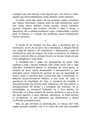 vantagens que dela decorre e das alegrias que a lei reserva a todos 
aqueles que muito trabalharam, muito amaram, muito sofreram. 
O estado social não sendo, em seu conjunto, senão o resultado 
dos valores individuais, importa antes de tudo obstinar-nos nessa 
luta contra nossos defeitos, nossas paixões, nossos interesses 
egoístas. Enquanto não tivermos vencido o ódio, a inveja, a 
ignorância, não se poderá estabelecer a paz, a fraternidade, a justiça 
entre os homens; e a solução dos problemas sociais permanecerá 
incerta e precária. 
– 0 – 
O estudo do ser humano nos leva, pois, a reconhecer que as 
instituições, as leis de um povo são a reprodução, a imagem fiel de 
seu estado de espírito e de consciência, e demonstram o grau de 
civilização ao qual ele chegou. Em todas as tentativas de reformas 
sociais é preciso falar ao coração do povo ao mesmo tempo em que 
à sua inteligência e à sua razão. 
A sociedade não é senão um agrupamento de almas. Para 
melhorar o todo é preciso melhorar cada célula social, isto é, cada 
indivíduo. Expusemos alhures as desordens de nossa época, as 
misérias de nosso século atormentado, e demonstramos as suas 
principais causas. Falamos do egoísmo de uns, da rapacidade de 
outros; vimos o ceticismo fluir e reinar mais alto; o alcoolismo e o 
deboche desenvolverem-se debaixo e por cima de tudo; a 
ignorância da finalidade da vida, a incerteza do amanhã, o 
desconhecimento dos deveres mais imperiosos, em uma palavra, o 
enfraquecimento do caráter e a corrupção dos costumes. Se as 
mentalidades se encontram falseadas, se o livre arbítrio foi 
diminuído, se a força radiante do homem diminuiu, é que a fé em 
um ideal superior, a causa suprema, adormeceu. As belas paixões 
se extinguiram, os atos generosos que alimentavam a chama 
vivificante se tornaram raros. 
Mas, de que serviriam as recriminações, as críticas vãs? Vale 
melhor procurar remédio, isto é, os meios de criar uma sociedade 
 