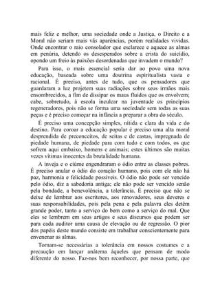 mais feliz e melhor, uma sociedade onde a Justiça, o Direito e a 
Moral não seriam mais vãs aparências, porém realidades vividas. 
Onde encontrar o raio consolador que esclarece e aquece as almas 
em penúria, detendo os desesperados sobre a crista do suicídio, 
opondo um freio às paixões desordenadas que invadem o mundo? 
Para isso, o mais essencial seria dar ao povo uma nova 
educação, baseada sobre uma doutrina espiritualista vasta e 
racional. É preciso, antes de tudo, que os pensadores que 
guardaram a luz projetem suas radiações sobre seus irmãos mais 
ensombrecidos, a fim de dissipar os maus fluidos que os envolvem; 
cabe, sobretudo, à escola inculcar na juventude os princípios 
regeneradores, pois não se forma uma sociedade sem todas as suas 
peças e é preciso começar na infância a preparar a obra do século. 
É preciso uma concepção simples, nítida e clara da vida e do 
destino. Para coroar a educação popular é preciso uma alta moral 
desprendida de preconceitos, de seitas e de castas, impregnada de 
piedade humana, de piedade para com tudo e com todos, os que 
sofrem aqui embaixo, homens e animais; estes últimos são muitas 
vezes vítimas inocentes da brutalidade humana. 
A inveja e o ciúme engendraram o ódio entre as classes pobres. 
É preciso anular o ódio do coração humano, pois com ele não há 
paz, harmonia e felicidade possíveis. O ódio não pode ser vencido 
pelo ódio, diz a sabedoria antiga; ele não pode ser vencido senão 
pela bondade, a benevolência, a tolerância. É preciso que não se 
deixe de lembrar aos escritores, aos renovadores, seus deveres e 
suas responsabilidades, pois pela pena e pela palavra eles detêm 
grande poder, tanto a serviço do bem como a serviço do mal. Que 
eles se lembrem em seus artigos e seus discursos que podem ser 
para cada auditor uma causa de elevação ou de regressão. O pior 
dos papéis deste mundo consiste em trabalhar conscientemente para 
envenenar as almas. 
Tornam-se necessárias a tolerância em nossos costumes e a 
precaução em lançar anátema àqueles que pensam de modo 
diferente do nosso. Faz-nos bem reconhecer, por nossa parte, que 
 