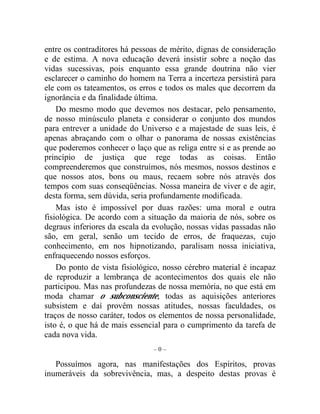 entre os contraditores há pessoas de mérito, dignas de consideração 
e de estima. A nova educação deverá insistir sobre a noção das 
vidas sucessivas, pois enquanto essa grande doutrina não vier 
esclarecer o caminho do homem na Terra a incerteza persistirá para 
ele com os tateamentos, os erros e todos os males que decorrem da 
ignorância e da finalidade última. 
Do mesmo modo que devemos nos destacar, pelo pensamento, 
de nosso minúsculo planeta e considerar o conjunto dos mundos 
para entrever a unidade do Universo e a majestade de suas leis, é 
apenas abraçando com o olhar o panorama de nossas existências 
que poderemos conhecer o laço que as religa entre si e as prende ao 
princípio de justiça que rege todas as coisas. Então 
compreenderemos que construímos, nós mesmos, nossos destinos e 
que nossos atos, bons ou maus, recaem sobre nós através dos 
tempos com suas conseqüências. Nossa maneira de viver e de agir, 
desta forma, sem dúvida, seria profundamente modificada. 
Mas isto é impossível por duas razões: uma moral e outra 
fisiológica. De acordo com a situação da maioria de nós, sobre os 
degraus inferiores da escala da evolução, nossas vidas passadas não 
são, em geral, senão um tecido de erros, de fraquezas, cujo 
conhecimento, em nos hipnotizando, paralisam nossa iniciativa, 
enfraquecendo nossos esforços. 
Do ponto de vista fisiológico, nosso cérebro material é incapaz 
de reproduzir a lembrança de acontecimentos dos quais ele não 
participou. Mas nas profundezas de nossa memória, no que está em 
moda chamar o subconsciente, todas as aquisições anteriores 
subsistem e daí provêm nossas atitudes, nossas faculdades, os 
traços de nosso caráter, todos os elementos de nossa personalidade, 
isto é, o que há de mais essencial para o cumprimento da tarefa de 
cada nova vida. 
– 0 – 
Possuímos agora, nas manifestações dos Espíritos, provas 
inumeráveis da sobrevivência, mas, a despeito destas provas é 
 